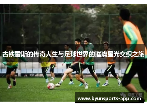 古铁雷斯的传奇人生与足球世界的璀璨星光交织之旅