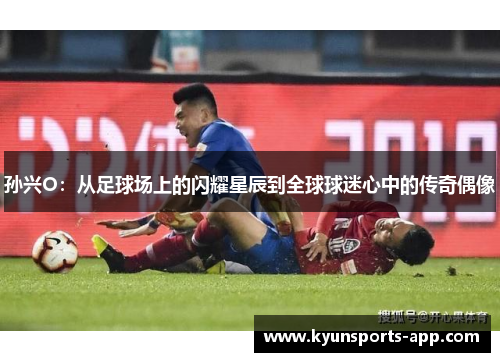 孙兴O：从足球场上的闪耀星辰到全球球迷心中的传奇偶像